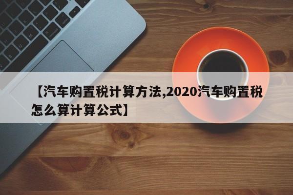 【汽车购置税计算方法,2020汽车购置税怎么算计算公式】