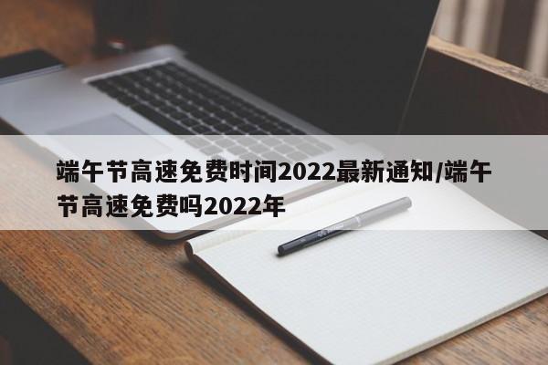 端午节高速免费时间2022最新通知/端午节高速免费吗2022年
