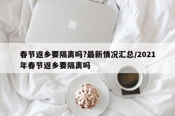春节返乡要隔离吗?最新情况汇总/2021年春节返乡要隔离吗