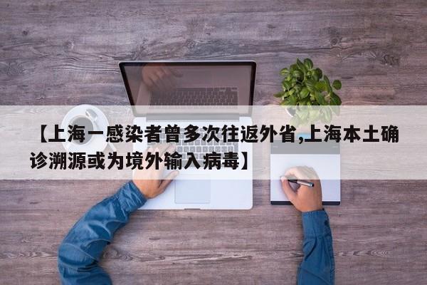 【上海一感染者曾多次往返外省,上海本土确诊溯源或为境外输入病毒】