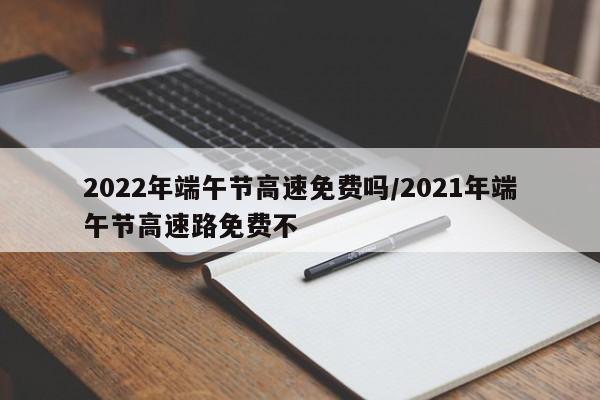 2022年端午节高速免费吗/2021年端午节高速路免费不