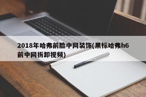 2018年哈弗前脸中网装饰(黑标哈弗h6前中网拆卸视频)