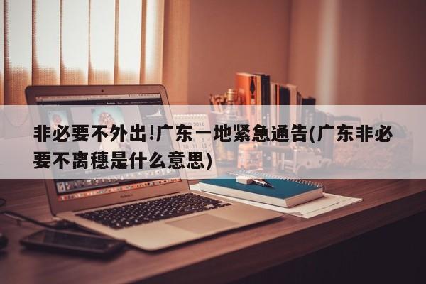 非必要不外出!广东一地紧急通告(广东非必要不离穗是什么意思)