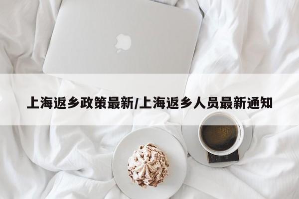 上海返乡政策最新/上海返乡人员最新通知