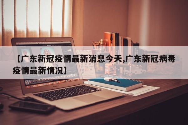 【广东新冠疫情最新消息今天,广东新冠病毒疫情最新情况】