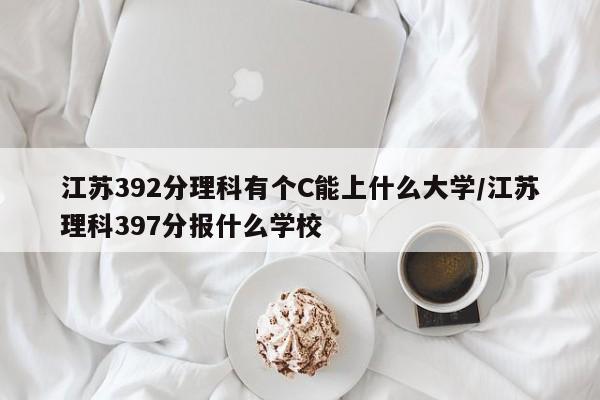 江苏392分理科有个C能上什么大学/江苏理科397分报什么学校