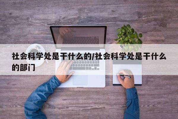 社会科学处是干什么的/社会科学处是干什么的部门