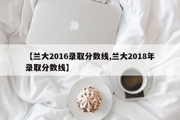 【兰大2016录取分数线,兰大2018年录取分数线】