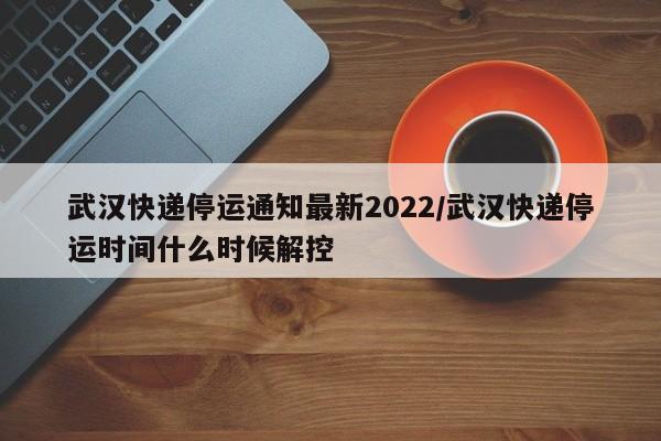 武汉快递停运通知最新2022/武汉快递停运时间什么时候解控