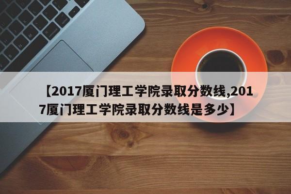 【2017厦门理工学院录取分数线,2017厦门理工学院录取分数线是多少】