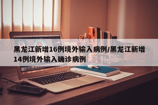 黑龙江新增16例境外输入病例/黑龙江新增14例境外输入确诊病例