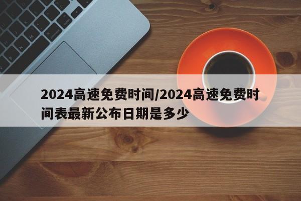 2024高速免费时间/2024高速免费时间表最新公布日期是多少