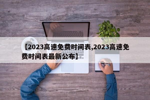【2023高速免费时间表,2023高速免费时间表最新公布】