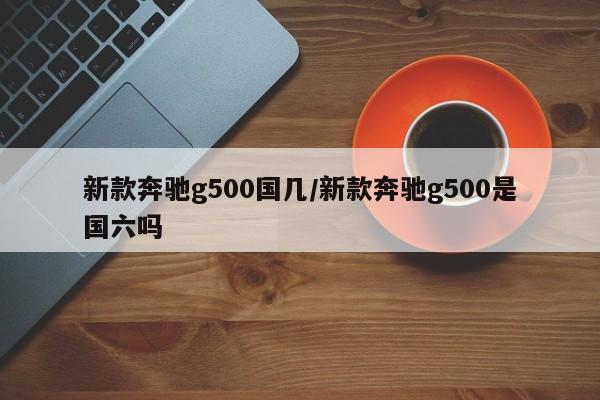 新款奔驰g500国几/新款奔驰g500是国六吗