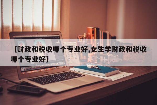 【财政和税收哪个专业好,女生学财政和税收哪个专业好】