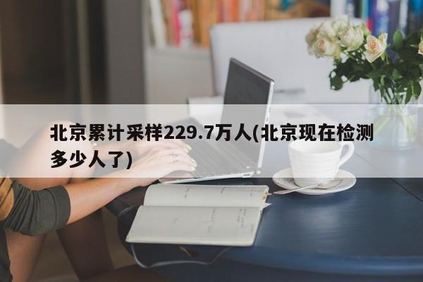北京累计采样229.7万人(北京现在检测多少人了)