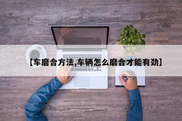 【车磨合方法,车辆怎么磨合才能有劲】