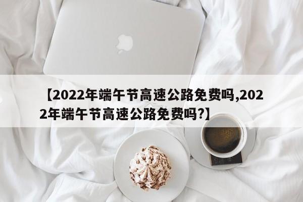 【2022年端午节高速公路免费吗,2022年端午节高速公路免费吗?】
