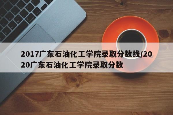 2017广东石油化工学院录取分数线/2020广东石油化工学院录取分数