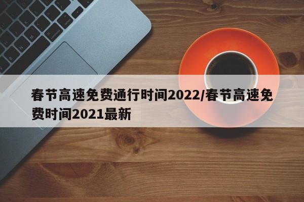 春节高速免费通行时间2022/春节高速免费时间2021最新