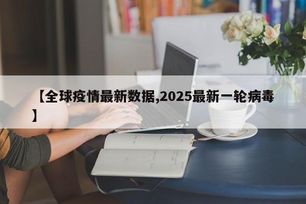 【全球疫情最新数据,2025最新一轮病毒】