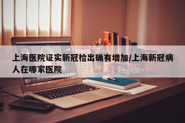 上海医院证实新冠检出确有增加/上海新冠病人在哪家医院