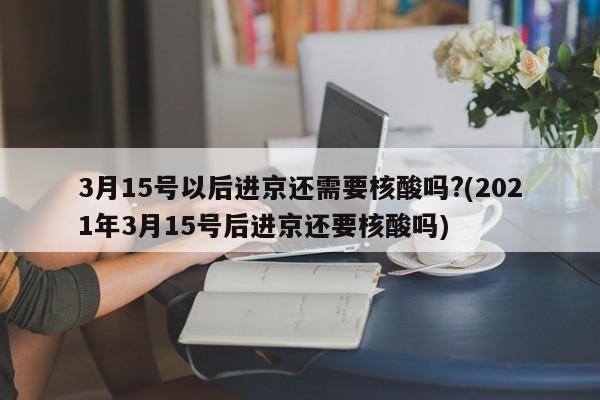 3月15号以后进京还需要核酸吗?(2021年3月15号后进京还要核酸吗)
