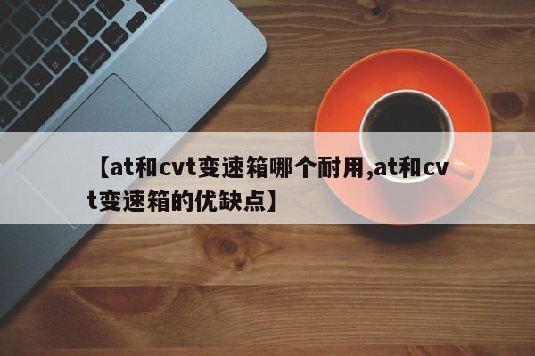 【at和cvt变速箱哪个耐用,at和cvt变速箱的优缺点】