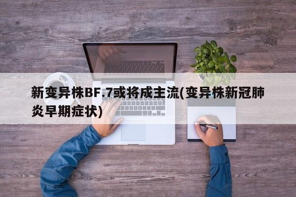 新变异株BF.7或将成主流(变异株新冠肺炎早期症状)