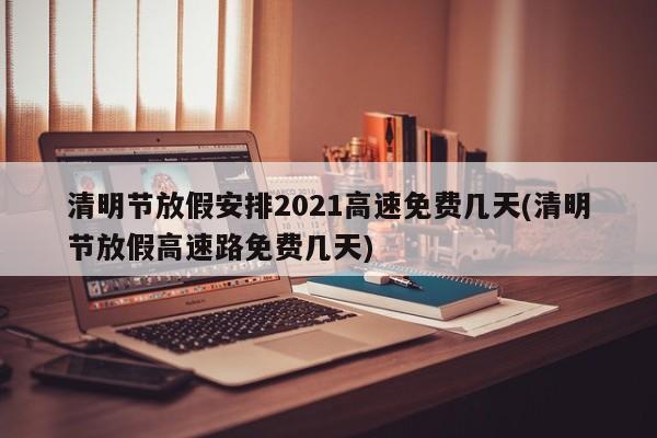 清明节放假安排2021高速免费几天(清明节放假高速路免费几天)