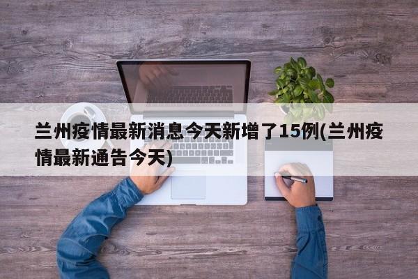 兰州疫情最新消息今天新增了15例(兰州疫情最新通告今天)