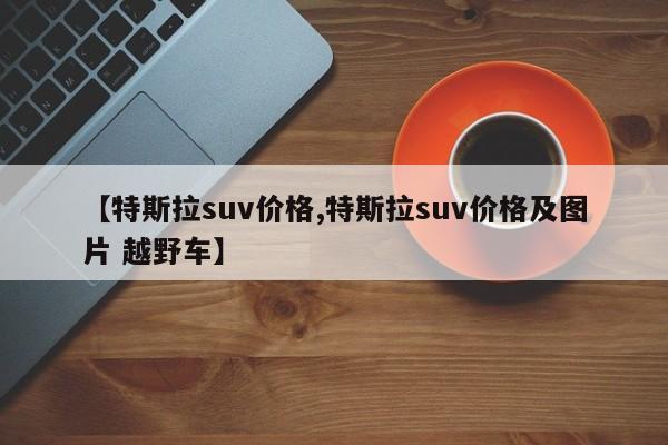 【特斯拉suv价格,特斯拉suv价格及图片 越野车】