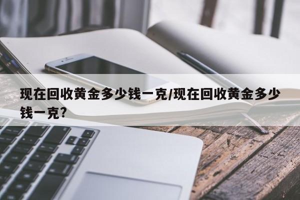 现在回收黄金多少钱一克/现在回收黄金多少钱一克?