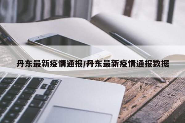丹东最新疫情通报/丹东最新疫情通报数据
