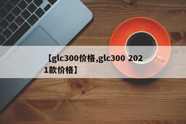 【glc300价格,glc300 2021款价格】