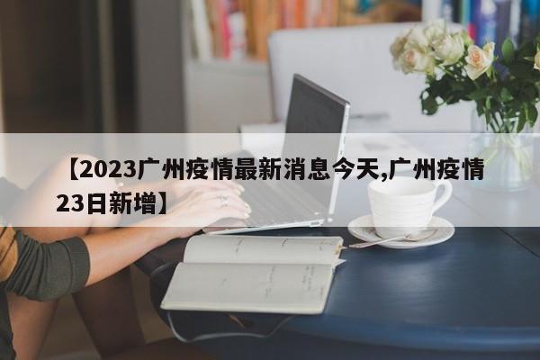 【2023广州疫情最新消息今天,广州疫情23日新增】