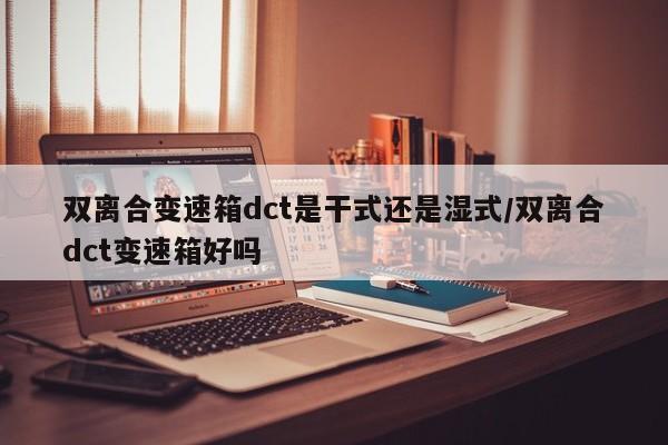 双离合变速箱dct是干式还是湿式/双离合dct变速箱好吗