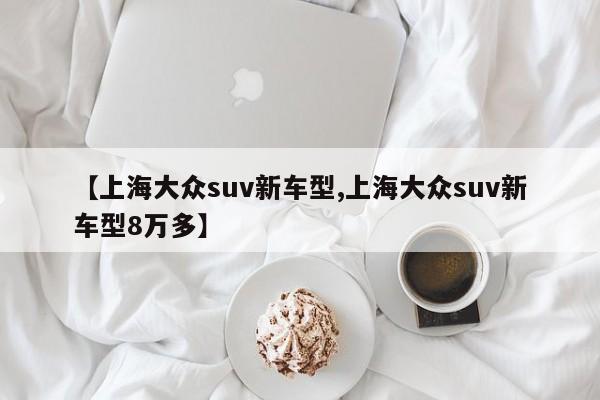 【上海大众suv新车型,上海大众suv新车型8万多】