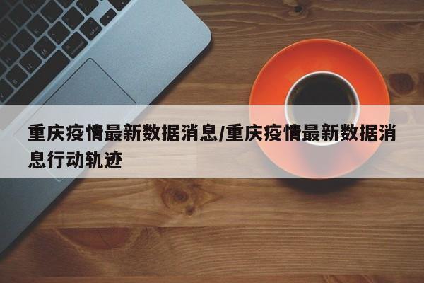 重庆疫情最新数据消息/重庆疫情最新数据消息行动轨迹