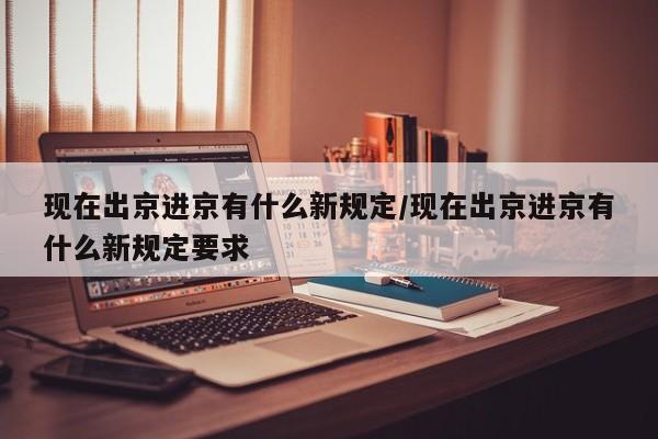 现在出京进京有什么新规定/现在出京进京有什么新规定要求