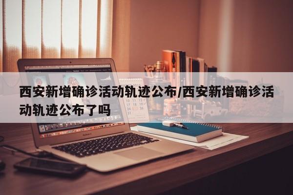 西安新增确诊活动轨迹公布/西安新增确诊活动轨迹公布了吗