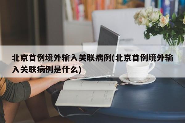 北京首例境外输入关联病例(北京首例境外输入关联病例是什么)