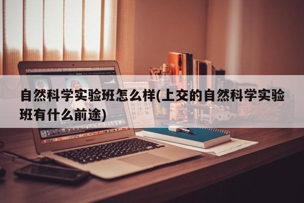 自然科学实验班怎么样(上交的自然科学实验班有什么前途)