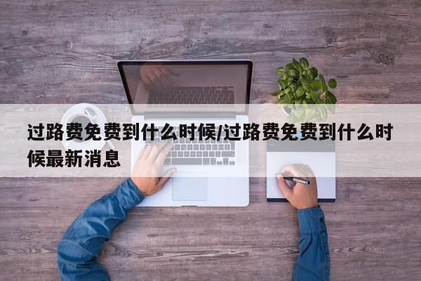 过路费免费到什么时候/过路费免费到什么时候最新消息