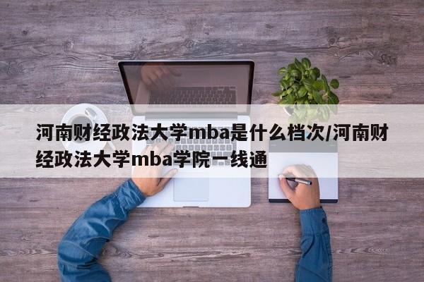 河南财经政法大学mba是什么档次/河南财经政法大学mba学院一线通