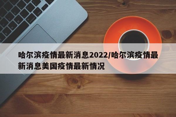 哈尔滨疫情最新消息2022/哈尔滨疫情最新消息美国疫情最新情况