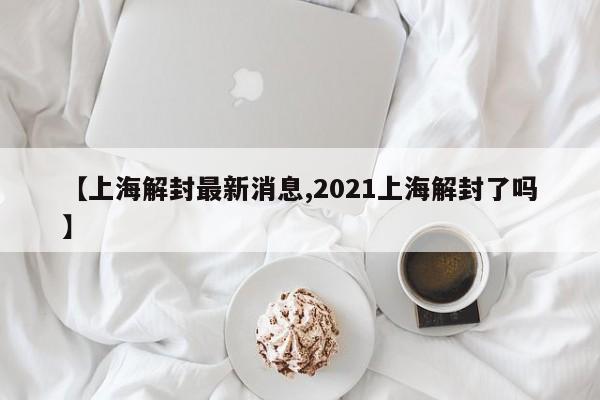 【上海解封最新消息,2021上海解封了吗】