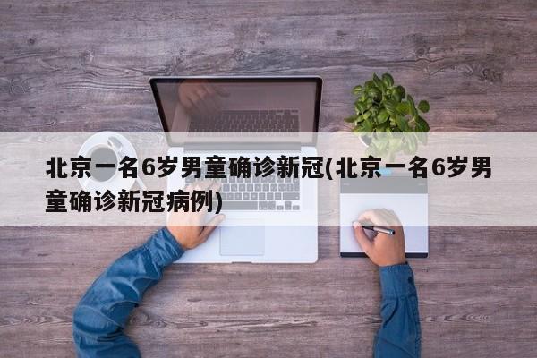 北京一名6岁男童确诊新冠(北京一名6岁男童确诊新冠病例)