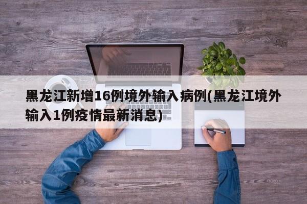 黑龙江新增16例境外输入病例(黑龙江境外输入1例疫情最新消息)