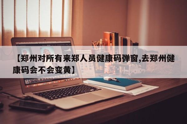【郑州对所有来郑人员健康码弹窗,去郑州健康码会不会变黄】